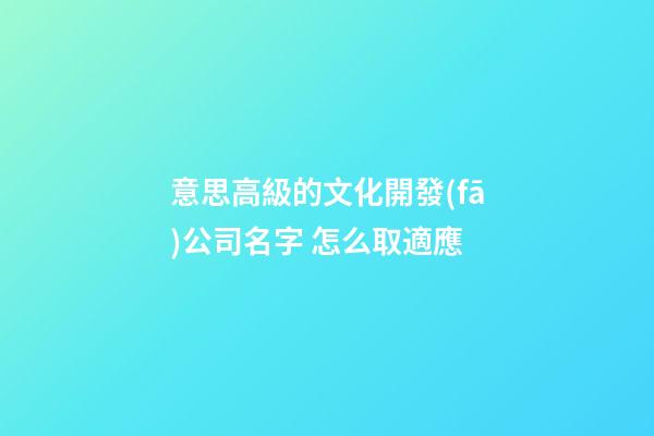 意思高級的文化開發(fā)公司名字 怎么取適應-第1張-公司起名-玄機派